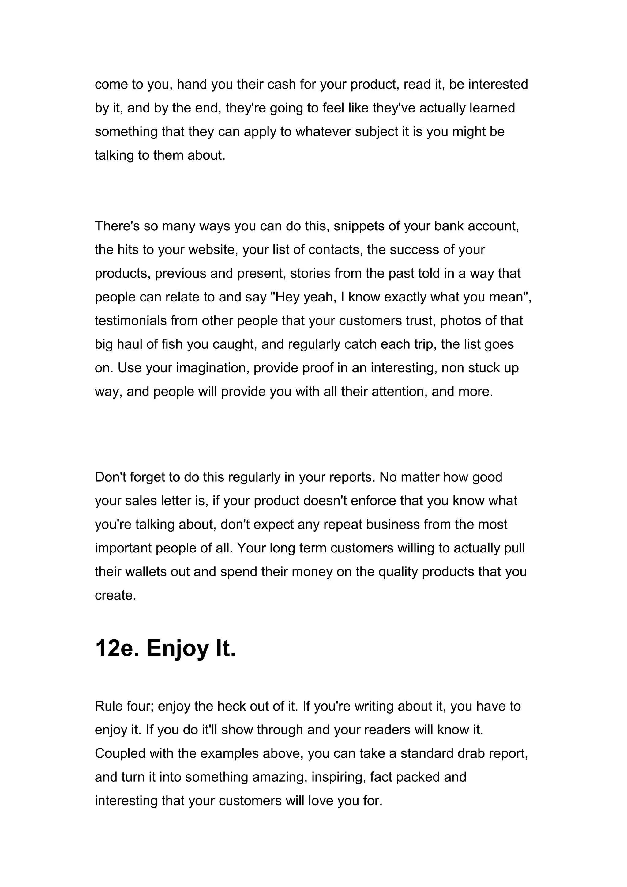 come to you, hand you their cash for your product, read it, be interested
by it, and by the end, they're going to feel like they've actually learned
something that they can apply to whatever subject it is you might be
talking to them about.
There's so many ways you can do this, snippets of your bank account,
the hits to your website, your list of contacts, the success of your
products, previous and present, stories from the past told in a way that
people can relate to and say "Hey yeah, I know exactly what you mean",
testimonials from other people that your customers trust, photos of that
big haul of fish you caught, and regularly catch each trip, the list goes
on. Use your imagination, provide proof in an interesting, non stuck up
way, and people will provide you with all their attention, and more.
Don't forget to do this regularly in your reports. No matter how good
your sales letter is, if your product doesn't enforce that you know what
you're talking about, don't expect any repeat business from the most
important people of all. Your long term customers willing to actually pull
their wallets out and spend their money on the quality products that you
create.
12e. Enjoy It.
Rule four; enjoy the heck out of it. If you're writing about it, you have to
enjoy it. If you do it'll show through and your readers will know it.
Coupled with the examples above, you can take a standard drab report,
and turn it into something amazing, inspiring, fact packed and
interesting that your customers will love you for.
 