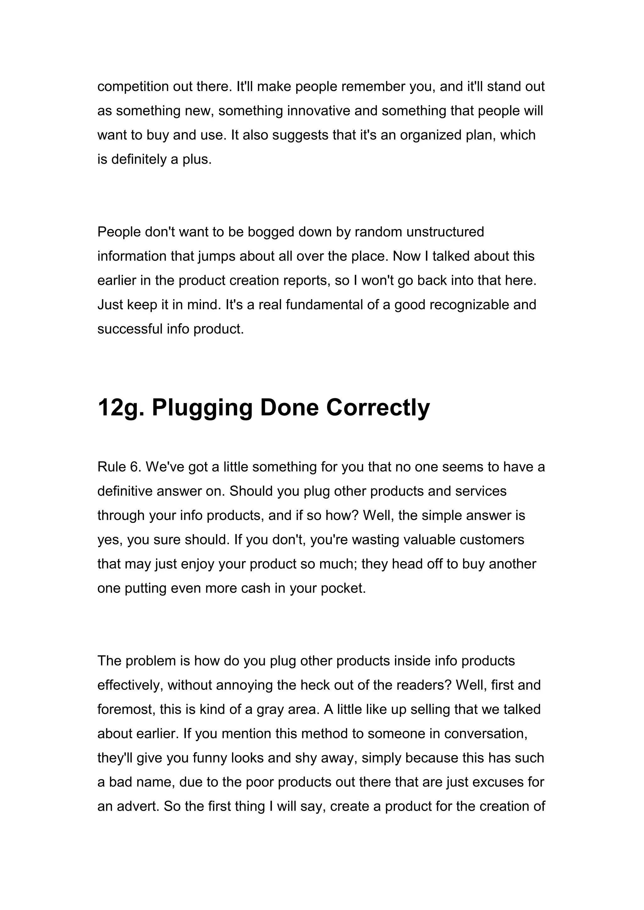 competition out there. It'll make people remember you, and it'll stand out
as something new, something innovative and something that people will
want to buy and use. It also suggests that it's an organized plan, which
is definitely a plus.
People don't want to be bogged down by random unstructured
information that jumps about all over the place. Now I talked about this
earlier in the product creation reports, so I won't go back into that here.
Just keep it in mind. It's a real fundamental of a good recognizable and
successful info product.
12g. Plugging Done Correctly
Rule 6. We've got a little something for you that no one seems to have a
definitive answer on. Should you plug other products and services
through your info products, and if so how? Well, the simple answer is
yes, you sure should. If you don't, you're wasting valuable customers
that may just enjoy your product so much; they head off to buy another
one putting even more cash in your pocket.
The problem is how do you plug other products inside info products
effectively, without annoying the heck out of the readers? Well, first and
foremost, this is kind of a gray area. A little like up selling that we talked
about earlier. If you mention this method to someone in conversation,
they'll give you funny looks and shy away, simply because this has such
a bad name, due to the poor products out there that are just excuses for
an advert. So the first thing I will say, create a product for the creation of
 