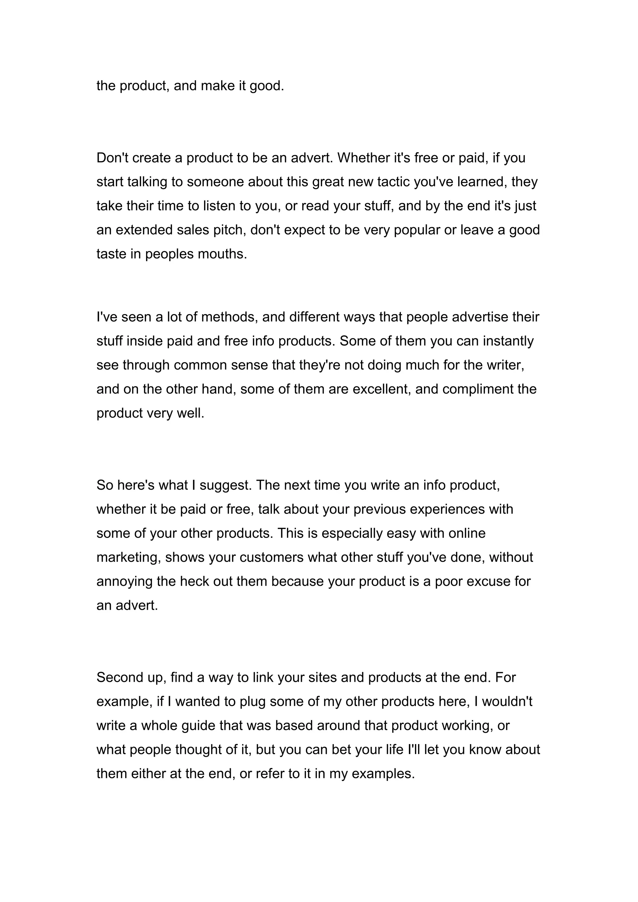 the product, and make it good.
Don't create a product to be an advert. Whether it's free or paid, if you
start talking to someone about this great new tactic you've learned, they
take their time to listen to you, or read your stuff, and by the end it's just
an extended sales pitch, don't expect to be very popular or leave a good
taste in peoples mouths.
I've seen a lot of methods, and different ways that people advertise their
stuff inside paid and free info products. Some of them you can instantly
see through common sense that they're not doing much for the writer,
and on the other hand, some of them are excellent, and compliment the
product very well.
So here's what I suggest. The next time you write an info product,
whether it be paid or free, talk about your previous experiences with
some of your other products. This is especially easy with online
marketing, shows your customers what other stuff you've done, without
annoying the heck out them because your product is a poor excuse for
an advert.
Second up, find a way to link your sites and products at the end. For
example, if I wanted to plug some of my other products here, I wouldn't
write a whole guide that was based around that product working, or
what people thought of it, but you can bet your life I'll let you know about
them either at the end, or refer to it in my examples.
 