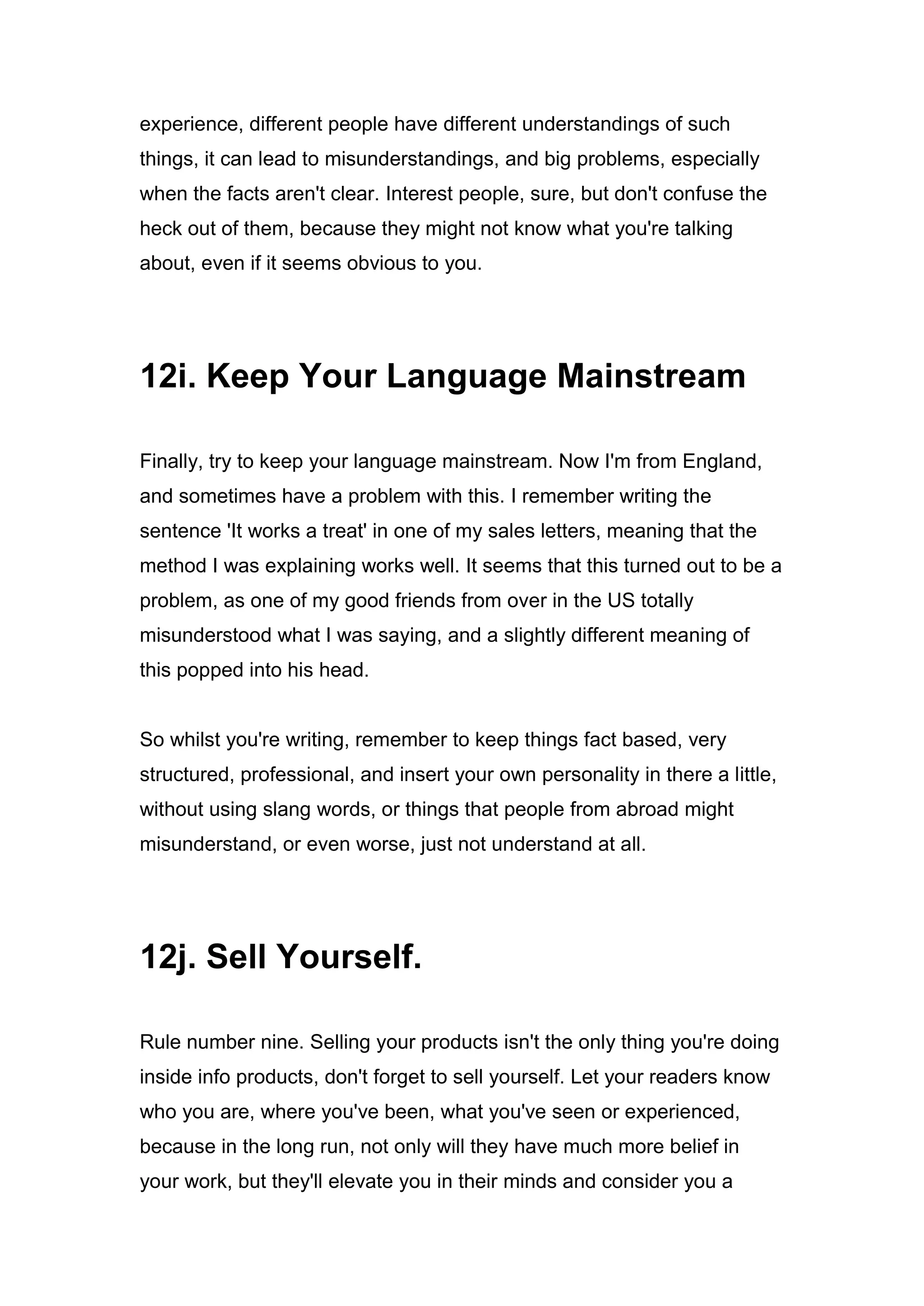 experience, different people have different understandings of such
things, it can lead to misunderstandings, and big problems, especially
when the facts aren't clear. Interest people, sure, but don't confuse the
heck out of them, because they might not know what you're talking
about, even if it seems obvious to you.
12i. Keep Your Language Mainstream
Finally, try to keep your language mainstream. Now I'm from England,
and sometimes have a problem with this. I remember writing the
sentence 'It works a treat' in one of my sales letters, meaning that the
method I was explaining works well. It seems that this turned out to be a
problem, as one of my good friends from over in the US totally
misunderstood what I was saying, and a slightly different meaning of
this popped into his head.
So whilst you're writing, remember to keep things fact based, very
structured, professional, and insert your own personality in there a little,
without using slang words, or things that people from abroad might
misunderstand, or even worse, just not understand at all.
12j. Sell Yourself.
Rule number nine. Selling your products isn't the only thing you're doing
inside info products, don't forget to sell yourself. Let your readers know
who you are, where you've been, what you've seen or experienced,
because in the long run, not only will they have much more belief in
your work, but they'll elevate you in their minds and consider you a
 