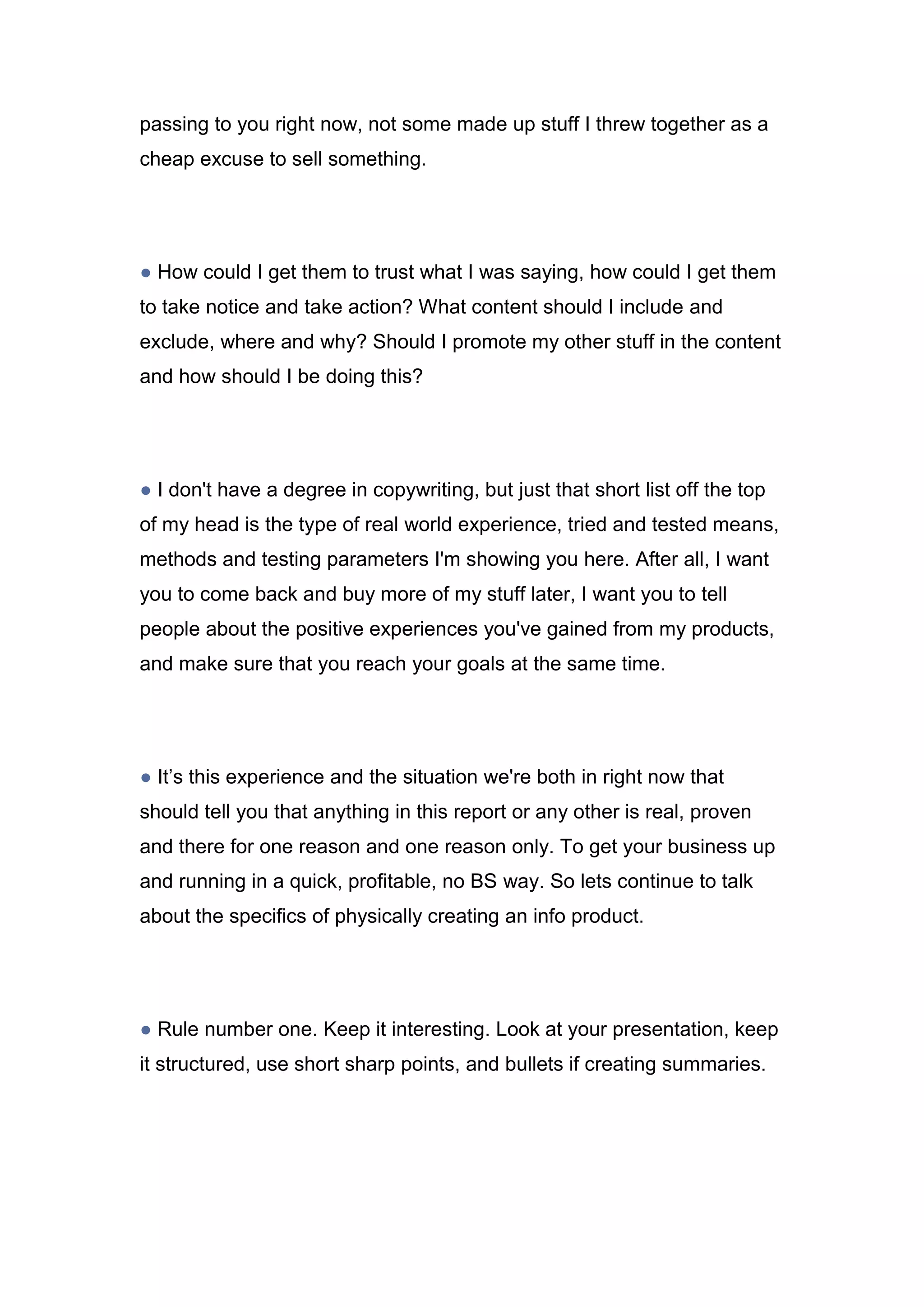 passing to you right now, not some made up stuff I threw together as a
cheap excuse to sell something.
● How could I get them to trust what I was saying, how could I get them
to take notice and take action? What content should I include and
exclude, where and why? Should I promote my other stuff in the content
and how should I be doing this?
● I don't have a degree in copywriting, but just that short list off the top
of my head is the type of real world experience, tried and tested means,
methods and testing parameters I'm showing you here. After all, I want
you to come back and buy more of my stuff later, I want you to tell
people about the positive experiences you've gained from my products,
and make sure that you reach your goals at the same time.
● It’s this experience and the situation we're both in right now that
should tell you that anything in this report or any other is real, proven
and there for one reason and one reason only. To get your business up
and running in a quick, profitable, no BS way. So lets continue to talk
about the specifics of physically creating an info product.
● Rule number one. Keep it interesting. Look at your presentation, keep
it structured, use short sharp points, and bullets if creating summaries.
 