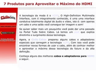 7 Produtos para Aproveitar o Máximo do HDMI A tecnologia da moda é o  HDMI . O High-Definition Multimedia Interface, com é integralmente conhecido, é uma uma interface condutiva totalmente digital de áudio e vídeo, isto é: com apenas um cabo e uma saída você consegue ter imagem e som! Se quiser saber mais um pouquinho você pode dar uma passada no Portal Tudo Sobre Cabos. Lá temos um  post  que explica direitinho o surgimento dessa tecnologia. Agora, a  Cirilo Cabos  preparou alguns cabos e adaptadores especiais que carregam a tecnologia  HDMI . Com isso você pode encontrar novas formas de usar o cabo, além de conhcer melhor e aproveitar o máximo dessa tecnologia do futuro e da alta definição. Conheça alguns dos melhores  cabos e adaptadores para  HDMI   a seguir.  