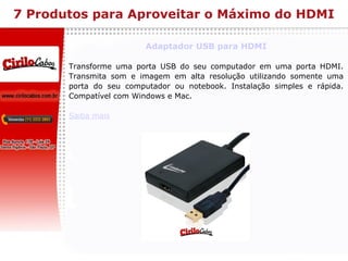 7 Produtos para Aproveitar o Máximo do HDMI Adaptador USB para HDMI Transforme uma porta USB do seu computador em uma porta HDMI. Transmita som e imagem em alta resolução utilizando somente uma porta do seu computador ou notebook. Instalação simples e rápida. Compatível com Windows e Mac. Saiba mais 