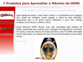 7 Produtos para Aproveitar o Máximo do HDMI Cabo HDMI 1.4 3D com Retorno de Áudio Ethernet Cabo digital de áudio e vídeo hdmi versão 1.4 (compatível com imagens 3D). Áudio de múltiplos canais digitais e vídeo de alta definição. Conectores tipo a 19 pinos macho folheados a ouro 24k. Design ecológico (livre de pvc, cádmio e lítio). Canal Ethernet HDMI oferece mais alta velocidade para tráfego de dados, permitindo aos usuários tirar vantagem de dispositivos com base em tcp/ip. Canal de retorno de Áudio permite a uma TV HDMI conectada enviar áudio para um sistema de som surround eliminando uso de cabos extras. Saiba mais 