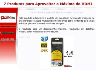 7 Produtos para Aproveitar o Máximo do HDMI CABO PARA TABLET MICRO HDMI X HDMI Este produto estabelece o padrão de qualidade fornecendo imagens de alta definição e áudio multicanal em um único cabo, evitando que sinais elétricos possam interferir em suas imagens. O resultado será um desempenho máximo, resultando em detalhes nítidos, cores vibrantes e som natural. Saiba mais 