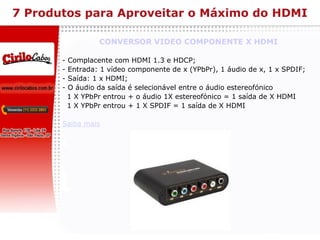 7 Produtos para Aproveitar o Máximo do HDMI CONVERSOR VIDEO COMPONENTE X HDMI - Complacente com HDMI 1.3 e HDCP; - Entrada: 1 vídeo componente de x (YPbPr), 1 áudio de x, 1 x SPDIF; - Saída: 1 x HDMI; - O áudio da saída é selecionável entre o áudio estereofónico  1 X YPbPr entrou + o áudio 1X estereofónico = 1 saída de X HDMI 1 X YPbPr entrou + 1 X SPDIF = 1 saída de X HDMI Saiba mais 