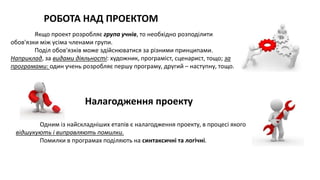 Якщо проект розробляє група учнів, то необхідно розподілити
обов'язки між усіма членами групи.
Поділ обов'язків може здійснюватися за різними принципами.
Наприклад, за видами діяльності: художник, програміст, сценарист, тощо; за
програмами: один учень розробляє першу програму, другий – наступну, тощо.
РОБОТА НАД ПРОЕКТОМ
Налагодження проекту
Одним із найскладніших етапів є налагодження проекту, в процесі якого
відшукують і виправляють помилки.
Помилки в програмах поділяють на синтаксичні та логічні.
 