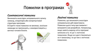 Помилки в програмах
Синтаксичні помилки
Виникають внаслідок неправильного запису
команд, операторів або неприпустимої
структури програми.
В Скретчі таких помилок не виникає, оскільки
команди не прописують, а використовують у
вигляді готових блоків.
Логічні помилки
Помилки, що виникають внаслідок
неправильних дій користувача.
Помилки цього типу має виявити і
виправити сам розробник. Наприклад,
якщо замість виразу а+b в програмі
записано a-b, то це і є логічною
помилкою. Якщо на сцені з'являються
не ті виконавці, то це теж є логічною
помилкою.
 