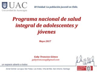 Programa nacional de salud
integral de adolescentes y
jóvenes
Mayo 2017
Gaby Troncoso Gómez
gabytroncosog@gmail.com
III Unidad: La población juvenil en Chile.
 