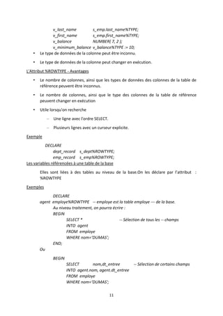 11
v_last_name s_emp.last_name%TYPE;
v_first_name s_emp.first_name%TYPE;
v_balance NUMBER( 7, 2 );
v_minimum_balance v_balance%TYPE := 10;
• Le type de données de la colonne peut être inconnu.
• Le type de données de la colonne peut changer en exécution.
L'Attribut %ROWTYPE - Avantages
• Le nombre de colonnes, ainsi que les types de données des colonnes de la table de
référence peuvent être inconnus.
• Le nombre de colonnes, ainsi que le type des colonnes de la table de référence
peuvent changer en exécution
• Utile lorsqu'on recherche
– Une ligne avec l'ordre SELECT.
– Plusieurs lignes avec un curseur explicite.
Exemple
DECLARE
dept_record s_dept%ROWTYPE;
emp_record s_emp%ROWTYPE;
Les variables référencées à une table de la base
Elles sont liées à des tables au niveau de la base.On les déclare par l’attribut :
%ROWTYPE
Exemples
DECLARE
agent employe%ROWTYPE -- employe est la table employe --- de la base.
Au niveau traitement, on pourra écrire :
BEGIN
SELECT * -- Sélection de tous les -- champs
INTO agent
FROM employe
WHERE nom=‘DUMAS’;
END;
Ou
BEGIN
SELECT nom,dt_entree -- Sélection de certains champs
INTO agent.nom, agent.dt_entree
FROM employe
WHERE nom=‘DUMAS';
 