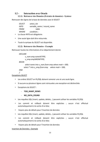 13
I.2 - Interaction avec Oracle
I.2.1) Retrouver des Données (Extraire de données) - Syntaxe
Retrouver des lignes de la base de données avec le SELECT
SELECT select_list
INTO variable_name | record_name
FROM table
WHERE condition ;
• La clause INTO est obligatoire.
• Une seule ligne doit être retournée.
• Toute la syntaxe du SELECT est disponible.
I.2.2) Retrouver des Données - Exemple
Retrouver toutes les informations d'un département donné.
DECLARE
v_nom emp.nome%TYPE;
v_emp emp%ROWTYPE;
BEGIN
select nome into v_nom from emp where matr = 500;
select * into v_emp from emp where matr = 500;
END
/
Exceptions SELECT
• Les ordres SELECT en PL/SQL doivent ramener une et une seule ligne.
• Si aucune ou plusieurs lignes sont retrouvées une exception est déclenchée.
• Exceptions du SELECT :
– TOO_MANY_ROWS
– NO_DATA_FOUND
• Les requêtes SQL (insert, update, delete,…) peuvent utiliser les variables PL/SQL
• Les commit et rollback doivent être explicites ; aucun n’est effectué
automatiquement à la sortie d’un bloc
• Voyons plus de détails pour l’insertion de données
• Les requêtes SQL (insert, update, delete,…) peuvent utiliser les variables PL/SQL
• Les commit et rollback doivent être explicites ; aucun n’est effectué
automatiquement à la sortie d’un bloc
• Voyons plus de détails pour l’insertion de données
Insertion de Données - Exemple
 