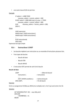 17
• une seule clause ELSE est permise
Exemple
IF salaire < =1000 THEN
nouveau_salaire := ancien_salaire + 100;
ELSEIF salaire > 1000 AND emp_id_emp = 1 THEN
nouveau_salaire := ancien_salaire + 500;
ELSE nouveau_salaire := ancien_salaire + 300;
END IF;
Choix
CASE expression
WHEN expr1 THEN instructions1;
WHEN expr2 THEN instructions2;
…
ELSE instructionsN;
END CASE;
Expression de type simple
II.4 - Instructions LOOP
• Les boucles répètent une instruction ou un ensemble d'instructions plusieurs fois.
• Trois types de boucles
– Boucle de base
– Boucle FOR
– Boucle WHILE
• L'instruction EXIT permet de sortir de la boucle
Boucle de Base
LOOP -- Début de boucle
instruction1 ; -- Instructions
. . .
EXIT [ WHEN condition ]; -- Sortie de boucle
END LOOP ; -- Fin de boucle
Exercice
Ecrire un programme PL/SQL qui affiche les multiples de 3, 4 et 5 qui sont entre 4 et 32.
Solution
SET SERVEROUTPUT ON -- sous SQL pLUS
DECLARE
i NUMBER(2) := 4;
BEGIN
 