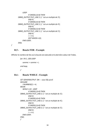 18
LOOP
IF (MOD(i,3)=0) THEN
DBMS_OUTPUT.PUT_LINE (i || ‘ est un multiple de 3’);
END IF;
IF (MOD(i,4)=0) THEN
DBMS_OUTPUT.PUT_LINE (i || ‘ est un multiple de 4’);
END IF;
IF (MOD(i,5)=0) THEN
DBMS_OUTPUT.PUT_LINE (i || ‘ est un multiple de 5’);
END IF;
i := i+1;
EXIT WHEN i>32;
END LOOP;
END;
/
II.5 - Boucle FOR - Exemple
Afficher le nombre de fois où la boucle est exécutée et la dernière valeur de l'index.
for i IN 1..100 LOOP
somme := somme + i;
end loop;
/
II.6 - Boucle WHILE - Exemple
SET SERVEROUTPUT ON -- sous SQL pLUS
DECLARE
i NUMBER(2) := 4;
BEGIN
WHILE i<33 LOOP
IF (MOD(i,3)=0) THEN
DBMS_OUTPUT.PUT_LINE (i || ‘ est un multiple de 3’);
END IF;
IF (MOD(i,4)=0) THEN
DBMS_OUTPUT.PUT_LINE (i || ‘ est un multiple de 4’);
END IF;
IF (MOD(i,5)=0) THEN
DBMS_OUTPUT.PUT_LINE (i || ‘ est un multiple de 5’);
END IF;
i := i+1;
END LOOP;
END;
/
 
