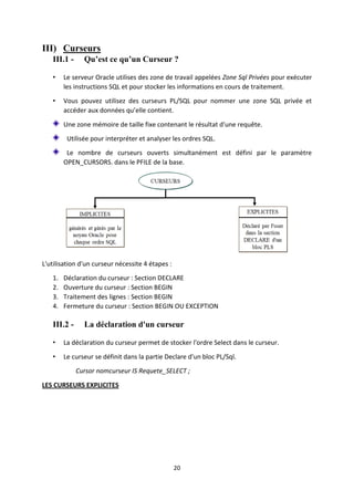 20
III) Curseurs
III.1 - Qu’est ce qu’un Curseur ?
• Le serveur Oracle utilises des zone de travail appelées Zone Sql Privées pour exécuter
les instructions SQL et pour stocker les informations en cours de traitement.
• Vous pouvez utilisez des curseurs PL/SQL pour nommer une zone SQL privée et
accéder aux données qu’elle contient.
Une zone mémoire de taille fixe contenant le résultat d'une requête.
Utilisée pour interpréter et analyser les ordres SQL.
Le nombre de curseurs ouverts simultanément est défini par le paramètre
OPEN_CURSORS. dans le PFILE de la base.
L'utilisation d'un curseur nécessite 4 étapes :
1. Déclaration du curseur : Section DECLARE
2. Ouverture du curseur : Section BEGIN
3. Traitement des lignes : Section BEGIN
4. Fermeture du curseur : Section BEGIN OU EXCEPTION
III.2 - La déclaration d'un curseur
• La déclaration du curseur permet de stocker l'ordre Select dans le curseur.
• Le curseur se définit dans la partie Declare d'un bloc PL/Sql.
Cursor nomcurseur IS Requete_SELECT ;
LES CURSEURS EXPLICITES
 