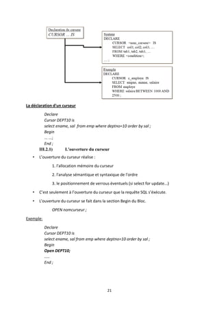 21
La déclaration d'un curseur
Declare
Cursor DEPT10 is
select ename, sal from emp where deptno=10 order by sal ;
Begin
... ...;
End ;
III.2.1) L'ouverture du curseur
• L’ouverture du curseur réalise :
1. l'allocation mémoire du curseur
2. l'analyse sémantique et syntaxique de l'ordre
3. le positionnement de verrous éventuels (si select for update...)
• C’est seulement à l’ouverture du curseur que la requête SQL s’éxécute.
• L'ouverture du curseur se fait dans la section Begin du Bloc.
OPEN nomcurseur ;
Exemple:
Declare
Cursor DEPT10 is
select ename, sal from emp where deptno=10 order by sal ;
Begin
Open DEPT10;
.....
End ;
 