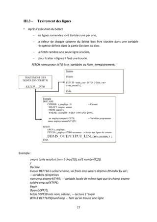22
III.3 - Traitement des lignes
• Après l'exécution du Select
– les lignes ramenées sont traitées une par une,
– la valeur de chaque colonne du Select doit être stockée dans une variable
réceptrice définie dans la partie Declare du bloc.
– Le fetch ramène une seule ligne à la fois,
– pour traiter n lignes il faut une boucle.
FETCH nomcurseur INTO liste_variables ou Nom_enregistrement;
Exemple :
create table resultat (nom1 char(10), sal1 number(7,2))
/
Declare
Cursor DEPT10 is select ename, sal from emp where deptno=20 order by sal ;
-- variables réceptrices
nom emp.ename%TYPE; -- Variable locale de même type que le champ ename
salaire emp.sal%TYPE;
Begin
Open DEPT10;
Fetch DEPT10 into nom, salaire ; -- Lecture 1° tuple
WHILE DEPT10%found loop -- Tant qu’on trouve une ligne
 