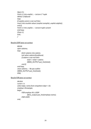 24
Open C1;
Fetch c1 into unpilot ; -- Lecture 1° tuple
WHILE C1%found
loop
If unpilot.comm is not null then
insert into resultat values (unpilot.nompilot, unpilot.salpilot);
end if;
Fetch c1 into unpilot ; -- Lecture tuple suivant
end loop;
Close c1;
End ;
/
Boucle LOOP pour un curseur
BEGIN
open salaires;
loop
fetch salaires into salaire;
exit when salaires%notfound;
if salaire is not null then
total := total + salaire;
DBMS_OUTPUT.put_line(total);
end if;
end loop;
close salaires; -- Ne pas oublier
DBMS_OUTPUT.put_line(total);
END;
Boucle FOR pour un curseur
declare
cursor c is
select dept, nome from empwhere dept = 10;
employe c%rowtype;
begin
FOR employe IN c LOOP
dbms_output.put_line(employe.nome);
END LOOP;
end;
 