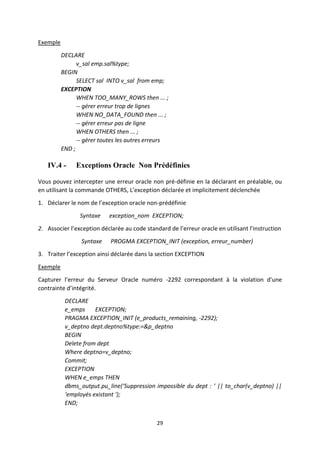 29
Exemple
DECLARE
v_sal emp.sal%type;
BEGIN
SELECT sal INTO v_sal from emp;
EXCEPTION
WHEN TOO_MANY_ROWS then ... ;
-- gérer erreur trop de lignes
WHEN NO_DATA_FOUND then ... ;
-- gérer erreur pas de ligne
WHEN OTHERS then ... ;
-- gérer toutes les autres erreurs
END ;
IV.4 - Exceptions Oracle Non Prédéfinies
Vous pouvez intercepter une erreur oracle non pré-définie en la déclarant en préalable, ou
en utilisant la commande OTHERS, L’exception déclarée et implicitement déclenchée
1. Déclarer le nom de l’exception oracle non-prédéfinie
Syntaxe exception_nom EXCEPTION;
2. Associer l’exception déclarée au code standard de l’erreur oracle en utilisant l’instruction
Syntaxe PROGMA EXCEPTION_INIT (exception, erreur_number)
3. Traiter l’exception ainsi déclarée dans la section EXCEPTION
Exemple
Capturer l’erreur du Serveur Oracle numéro -2292 correspondant à la violation d’une
contrainte d’intégrité.
DECLARE
e_emps EXCEPTION;
PRAGMA EXCEPTION_INIT (e_products_remaining, -2292);
v_deptno dept.deptno%type:=&p_deptno
BEGIN
Delete from dept
Where deptno=v_deptno;
Commit;
EXCEPTION
WHEN e_emps THEN
dbms_output.pu_line(‘Suppression impossible du dept : ‘ || to_char(v_deptno) ||
‘employés existant ‘);
END;
 