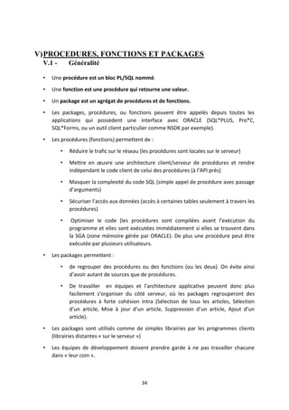 34
V)PROCEDURES, FONCTIONS ET PACKAGES
V.1 - Généralité
• Une procédure est un bloc PL/SQL nommé.
• Une fonction est une procédure qui retourne une valeur.
• Un package est un agrégat de procédures et de fonctions.
• Les packages, procédures, ou fonctions peuvent être appelés depuis toutes les
applications qui possèdent une interface avec ORACLE (SQL*PLUS, Pro*C,
SQL*Forms, ou un outil client particulier comme NSDK par exemple).
• Les procédures (fonctions) permettent de :
• Réduire le trafic sur le réseau (les procédures sont locales sur le serveur)
• Mettre en œuvre une architecture client/serveur de procédures et rendre
indépendant le code client de celui des procédures (à l’API près)
• Masquer la complexité du code SQL (simple appel de procédure avec passage
d’arguments)
• Sécuriser l’accès aux données (accès à certaines tables seulement à travers les
procédures)
• Optimiser le code (les procédures sont compilées avant l’exécution du
programme et elles sont exécutées immédiatement si elles se trouvent dans
la SGA (zone mémoire gérée par ORACLE). De plus une procédure peut être
exécutée par plusieurs utilisateurs.
• Les packages permettent :
• de regrouper des procédures ou des fonctions (ou les deux). On évite ainsi
d’avoir autant de sources que de procédures.
• De travailler en équipes et l’architecture applicative peuvent donc plus
facilement s’organiser du côté serveur, où les packages regrouperont des
procédures à forte cohésion intra (Sélection de tous les articles, Sélection
d’un article, Mise à jour d’un article, Suppression d’un article, Ajout d’un
article).
• Les packages sont utilisés comme de simples librairies par les programmes clients
(librairies distantes « sur le serveur »)
• Les équipes de développement doivent prendre garde à ne pas travailler chacune
dans « leur coin ».
 