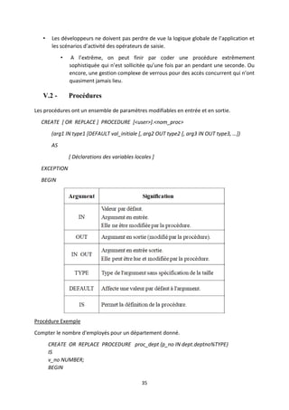35
• Les développeurs ne doivent pas perdre de vue la logique globale de l’application et
les scénarios d’activité des opérateurs de saisie.
• A l’extrême, on peut finir par coder une procédure extrêmement
sophistiquée qui n’est sollicitée qu’une fois par an pendant une seconde. Ou
encore, une gestion complexe de verrous pour des accès concurrent qui n’ont
quasiment jamais lieu.
V.2 - Procédures
Les procédures ont un ensemble de paramètres modifiables en entrée et en sortie.
CREATE [ OR REPLACE ] PROCEDURE [<user>].<nom_proc>
(arg1 IN type1 *DEFAULT val_initiale *, arg2 OUT type2 *, arg3 IN OUT type3, …+)
AS
[ Déclarations des variables locales ]
EXCEPTION
BEGIN
Procédure Exemple
Compter le nombre d'employés pour un département donné.
CREATE OR REPLACE PROCEDURE proc_dept (p_no IN dept.deptno%TYPE)
IS
v_no NUMBER;
BEGIN
 