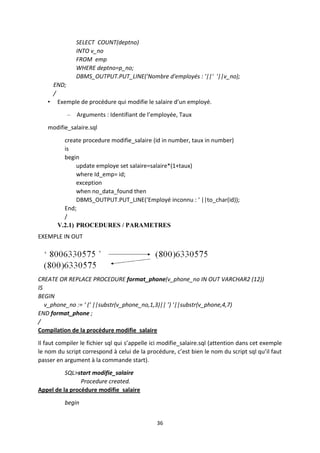 36
SELECT COUNT(deptno)
INTO v_no
FROM emp
WHERE deptno=p_no;
DBMS_OUTPUT.PUT_LINE('Nombre d'employés : '||' '||v_no);
END;
/
• Exemple de procédure qui modifie le salaire d’un employé.
– Arguments : Identifiant de l’employée, Taux
modifie_salaire.sql
create procedure modifie_salaire (id in number, taux in number)
is
begin
update employe set salaire=salaire*(1+taux)
where Id_emp= id;
exception
when no_data_found then
DBMS_OUTPUT.PUT_LINE(‘Employé inconnu : ‘ ||to_char(id));
End;
/
V.2.1) PROCEDURES / PARAMETRES
EXEMPLE IN OUT
CREATE OR REPLACE PROCEDURE format_phone(v_phone_no IN OUT VARCHAR2 (12))
IS
BEGIN
v_phone_no := ‘ (‘ ||substr(v_phone_no,1,3)|| ’) ’||substr(v_phone,4,7)
END format_phone ;
/
Compilation de la procédure modifie_salaire
Il faut compiler le fichier sql qui s’appelle ici modifie_salaire.sql (attention dans cet exemple
le nom du script correspond à celui de la procédure, c’est bien le nom du script sql qu’il faut
passer en argument à la commande start).
SQL>start modifie_salaire
Procedure created.
Appel de la procédure modifie_salaire
begin
 