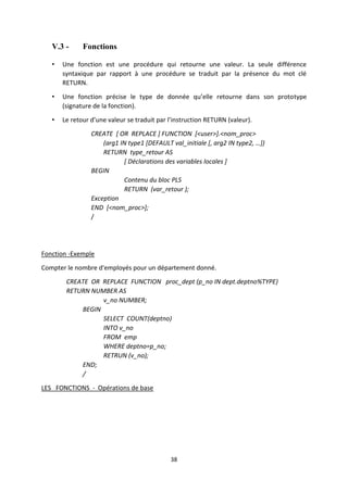 38
V.3 - Fonctions
• Une fonction est une procédure qui retourne une valeur. La seule différence
syntaxique par rapport à une procédure se traduit par la présence du mot clé
RETURN.
• Une fonction précise le type de donnée qu’elle retourne dans son prototype
(signature de la fonction).
• Le retour d’une valeur se traduit par l’instruction RETURN (valeur).
CREATE [ OR REPLACE ] FUNCTION [<user>].<nom_proc>
(arg1 IN type1 *DEFAULT val_initiale *, arg2 IN type2, …+)
RETURN type_retour AS
[ Déclarations des variables locales ]
BEGIN
Contenu du bloc PLS
RETURN (var_retour );
Exception
END [<nom_proc>];
/
Fonction -Exemple
Compter le nombre d'employés pour un département donné.
CREATE OR REPLACE FUNCTION proc_dept (p_no IN dept.deptno%TYPE)
RETURN NUMBER AS
v_no NUMBER;
BEGIN
SELECT COUNT(deptno)
INTO v_no
FROM emp
WHERE deptno=p_no;
RETRUN (v_no);
END;
/
LES FONCTIONS - Opérations de base
 
