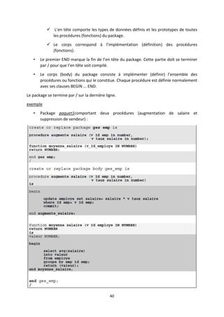 40
 L’en tête comporte les types de données définis et les prototypes de toutes
les procédures (fonctions) du package.
 Le corps correspond à l’implémentation (définition) des procédures
(fonctions).
• Le premier END marque la fin de l’en tête du package. Cette partie doit se terminer
par / pour que l’en tête soit compilé.
• Le corps (body) du package consiste à implémenter (définir) l’ensemble des
procédures ou fonctions qui le constitue. Chaque procédure est définie normalement
avec ses clauses BEGIN ... END.
Le package se termine par / sur la dernière ligne.
exemple
• Package paquet1comportant deux procédures (augmentation de salaire et
suppression de vendeur) :
 