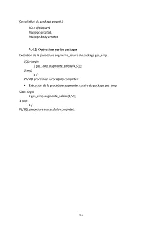 41
Compilation du package paquet1
SQL> @paquet1
Package created.
Package body created
V.4.2) Opérations sur les packages
Exécution de la procédure augmente_salaire du package ges_emp
SQL> begin
2 ges_emp.augmente_salaire(4,50);
3 end;
4 /
PL/SQL procedure successfully completed.
• Exécution de la procédure augmente_salaire du package ges_emp
SQL> begin
2 ges_emp.augmente_salaire(4,50);
3 end;
4 /
PL/SQL procedure successfully completed.
 