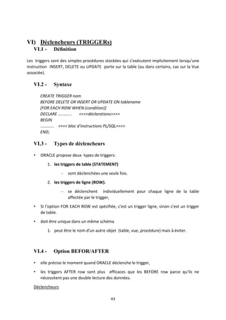 43
VI) Déclencheurs (TRIGGERs)
VI.1 - Déﬁnition
Les triggers sont des simples procédures stockées qui s’exécutent implicitement lorsqu’une
instruction INSERT, DELETE ou UPDATE porte sur la table (ou dans certains, cas sur la Vue
associée).
VI.2 - Syntaxe
CREATE TRIGGER nom
BEFORE DELETE OR INSERT OR UPDATE ON tablename
[FOR EACH ROW WHEN (condition)]
DECLARE ............ <<<<déclarations>>>>
BEGIN
............ <<<< bloc d'instructions PL/SQL>>>>
END;
VI.3 - Types de déclencheurs
• ORACLE propose deux types de triggers:
1. les triggers de table (STATEMENT)
– sont déclenchées une seule fois.
2. les triggers de ligne (ROW).
– se déclenchent individuellement pour chaque ligne de la table
affectée par le trigger,
• Si l'option FOR EACH ROW est spécifiée, c'est un trigger ligne, sinon c'est un trigger
de table.
• doit être unique dans un même schéma
1. peut être le nom d'un autre objet (table, vue, procédure) mais à éviter.
VI.4 - Option BEFOR/AFTER
• elle précise le moment quand ORACLE déclenche le trigger,
• les triggers AFTER row sont plus efficaces que les BEFORE row parce qu'ils ne
nécessitent pas une double lecture des données.
Déclencheurs
 