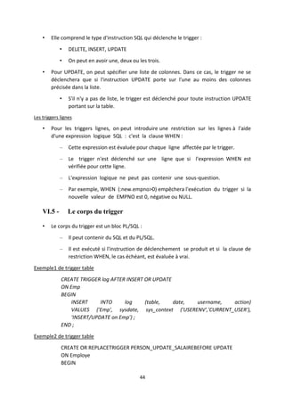 44
• Elle comprend le type d'instruction SQL qui déclenche le trigger :
• DELETE, INSERT, UPDATE
• On peut en avoir une, deux ou les trois.
• Pour UPDATE, on peut spécifier une liste de colonnes. Dans ce cas, le trigger ne se
déclenchera que si l'instruction UPDATE porte sur l'une au moins des colonnes
précisée dans la liste.
• S'il n'y a pas de liste, le trigger est déclenché pour toute instruction UPDATE
portant sur la table.
Les triggers lignes
• Pour les triggers lignes, on peut introduire une restriction sur les lignes à l'aide
d'une expression logique SQL : c'est la clause WHEN :
– Cette expression est évaluée pour chaque ligne affectée par le trigger.
– Le trigger n'est déclenché sur une ligne que si l'expression WHEN est
vérifiée pour cette ligne.
– L'expression logique ne peut pas contenir une sous-question.
– Par exemple, WHEN (:new.empno>0) empêchera l'exécution du trigger si la
nouvelle valeur de EMPNO est 0, négative ou NULL.
VI.5 - Le corps du trigger
• Le corps du trigger est un bloc PL/SQL :
– Il peut contenir du SQL et du PL/SQL.
– Il est exécuté si l'instruction de déclenchement se produit et si la clause de
restriction WHEN, le cas échéant, est évaluée à vrai.
Exemple1 de trigger table
CREATE TRIGGER log AFTER INSERT OR UPDATE
ON Emp
BEGIN
INSERT INTO log (table, date, username, action)
VALUES ('Emp', sysdate, sys_context ('USERENV','CURRENT_USER'),
'INSERT/UPDATE on Emp') ;
END ;
Exemple2 de trigger table
CREATE OR REPLACETRIGGER PERSON_UPDATE_SALAIREBEFORE UPDATE
ON Employe
BEGIN
 