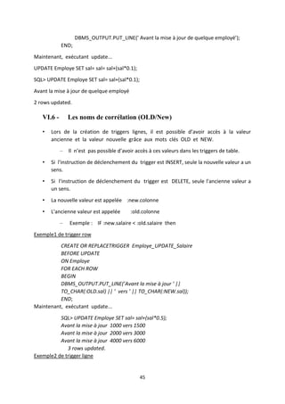45
DBMS_OUTPUT.PUT_LINE(’ Avant la mise à jour de quelque employé’);
END;
Maintenant, exécutant update...
UPDATE Employe SET sal= sal= sal+(sal*0.1);
SQL> UPDATE Employe SET sal= sal+(sal*0.1);
Avant la mise à jour de quelque employé
2 rows updated.
VI.6 - Les noms de corrélation (OLD/New)
• Lors de la création de triggers lignes, il est possible d’avoir accès à la valeur
ancienne et la valeur nouvelle grâce aux mots clés OLD et NEW.
– Il n’est pas possible d’avoir accès à ces valeurs dans les triggers de table.
• Si l'instruction de déclenchement du trigger est INSERT, seule la nouvelle valeur a un
sens.
• Si l'instruction de déclenchement du trigger est DELETE, seule l'ancienne valeur a
un sens.
• La nouvelle valeur est appelée :new.colonne
• L'ancienne valeur est appelée :old.colonne
– Exemple : IF :new.salaire < :old.salaire then
Exemple1 de trigger row
CREATE OR REPLACETRIGGER Employe_UPDATE_Salaire
BEFORE UPDATE
ON Employe
FOR EACH ROW
BEGIN
DBMS_OUTPUT.PUT_LINE(’Avant la mise à jour ’ ||
TO_CHAR(:OLD.sal) || ’ vers ’ || TO_CHAR(:NEW.sal));
END;
Maintenant, exécutant update...
SQL> UPDATE Employe SET sal= sal+(sal*0.5);
Avant la mise à jour 1000 vers 1500
Avant la mise à jour 2000 vers 3000
Avant la mise à jour 4000 vers 6000
3 rows updated.
Exemple2 de trigger ligne
 