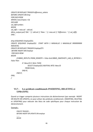46
CREATE OR REPLACE TRIGGER difference_salaire
BEFORE UPDATE ON Emp
FOR EACH ROW
WHEN (:new.Empno > 0)
DECLARE
sal_diff number;
BEGIN
sal_diff := :new.sal - :old.sal;
dbms_output.put(' Old : ' || :old.sal || 'New : ' || :new.sal || 'Difference : ' || sal_diff);
END ;
drop SEQUENCE Employe$S1;
CREATE SEQUENCE Employe$S1 START WITH 1 MINVALUE 1 MAXVALUE 9999999999
NOCACHE;
CREATE OR REPLACE TRIGGER Employe$T1
BEFORE INSERT ON Employe
FOR EACH ROW
BEGIN
If DBMS_REPUTIL.FROM_REMOTE = False And DBMS_SNAPSHOT.I_AM_A_REFRESH =
False Then
IF :New.ID IS NULL THEN
SELECT Employe$S1.NEXTVAL INTO :New.ID
FROM DUAL;
END IF;
END IF;
END;
/
VI.7 - Les prédicats conditionnels INSERTING, DELETING et
UPDATING
Quand un trigger comporte plusieurs instructions de déclenchement (par exemple INSERT
OR DELETE OR UPDATE), on peut utiliser des prédicats conditionnels (INSERTING, DELETING
et UPDATING) pour exécuter des blocs de code spécifiques pour chaque instruction de
déclenchement.
Exemple :
CREATE TRIGGER ...
BEFORE INSERT OR UPDATE ON employe
.......
BEGIN
 