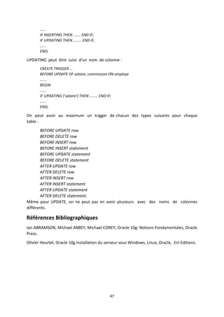 47
......
IF INSERTING THEN ....... END IF;
IF UPDATING THEN ........ END IF;
......
END;
UPDATING peut être suivi d'un nom de colonne :
CREATE TRIGGER ...
BEFORE UPDATE OF salaire, commission ON employe
.......
BEGIN
......
IF UPDATING ('salaire') THEN ........ END IF;
......
END;
On peut avoir au maximum un trigger de chacun des types suivants pour chaque
table :
BEFORE UPDATE row
BEFORE DELETE row
BEFORE INSERT row
BEFORE INSERT statement
BEFORE UPDATE statement
BEFORE DELETE statement
AFTER UPDATE row
AFTER DELETE row
AFTER INSERT row
AFTER INSERT statement
AFTER UPDATE statement
AFTER DELETE statement.
Même pour UPDATE, on ne peut pas en avoir plusieurs avec des noms de colonnes
différents.
Références Bibliographiques
Ian ABRAMSON, Michael ABBEY, Michael COREY, Oracle 10g: Notions Fondamentales, Oracle
Press.
Olivier Heurtel, Oracle 10g Installation du serveur sous Windows, Linux, Oracle, Eni Editions.
 