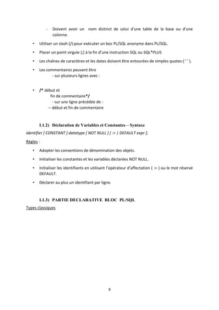 9
– Doivent avoir un nom distinct de celui d'une table de la base ou d'une
colonne.
• Utiliser un slash (/) pour exécuter un boc PL/SQL anonyme dans PL/SQL.
• Placer un point virgule (;) à la fin d’une instruction SQL ou SQL*PLUS
• Les chaînes de caractères et les dates doivent être entourées de simples quotes ( ' ' ).
• Les commentaires peuvent être
- sur plusieurs lignes avec :
• /* début et
fin de commentaire*/
- sur une ligne précédée de :
-- début et fin de commentaire
I.1.2) Déclaration de Variables et Constantes – Syntaxe
identifier [ CONSTANT ] datatype [ NOT NULL ] [ := | DEFAULT expr ];
Règles :
• Adopter les conventions de dénomination des objets.
• Initialiser les constantes et les variables déclarées NOT NULL.
• Initialiser les identifiants en utilisant l'opérateur d'affectation ( := ) ou le mot réservé
DEFAULT.
• Déclarer au plus un identifiant par ligne.
I.1.3) PARTIE DECLARATIVE BLOC PL/SQL
Types classiques
 