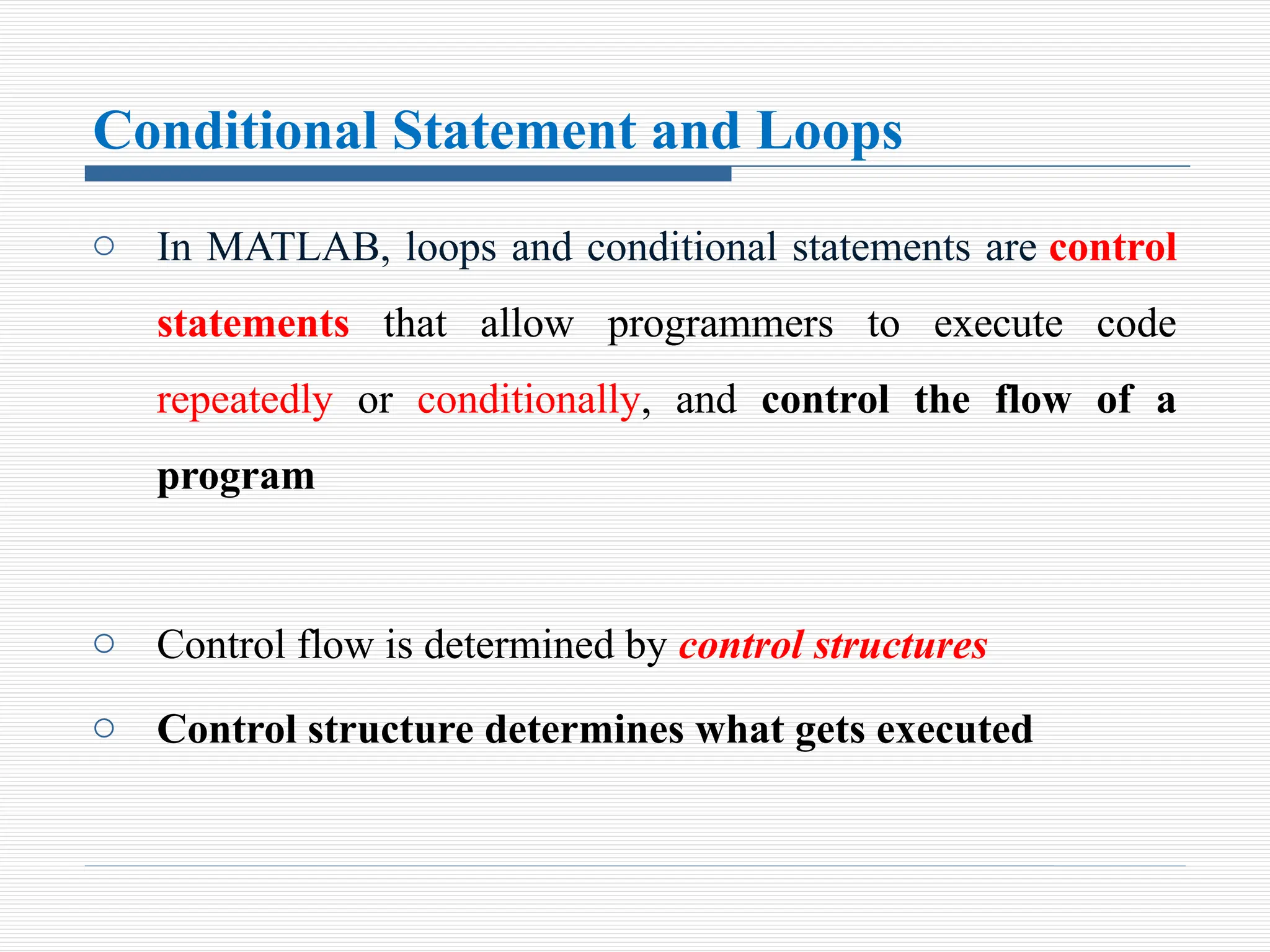 Conditional Statement and Loops
o In MATLAB, loops and conditional statements are control
statements that allow programmers to execute code
repeatedly or conditionally, and control the flow of a
program
o Control flow is determined by control structures
o Control structure determines what gets executed
 