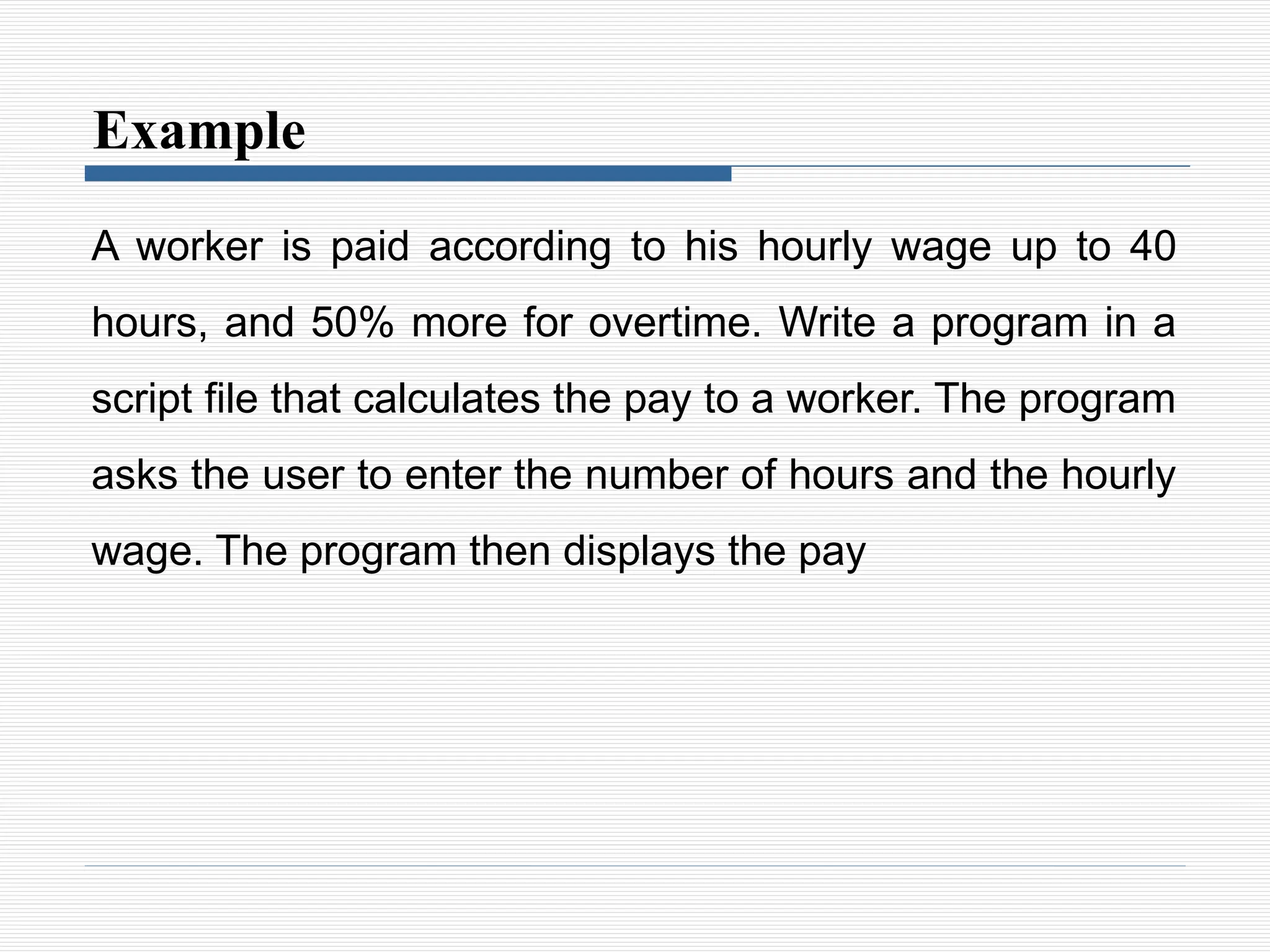 Example
A worker is paid according to his hourly wage up to 40
hours, and 50% more for overtime. Write a program in a
script file that calculates the pay to a worker. The program
asks the user to enter the number of hours and the hourly
wage. The program then displays the pay
 