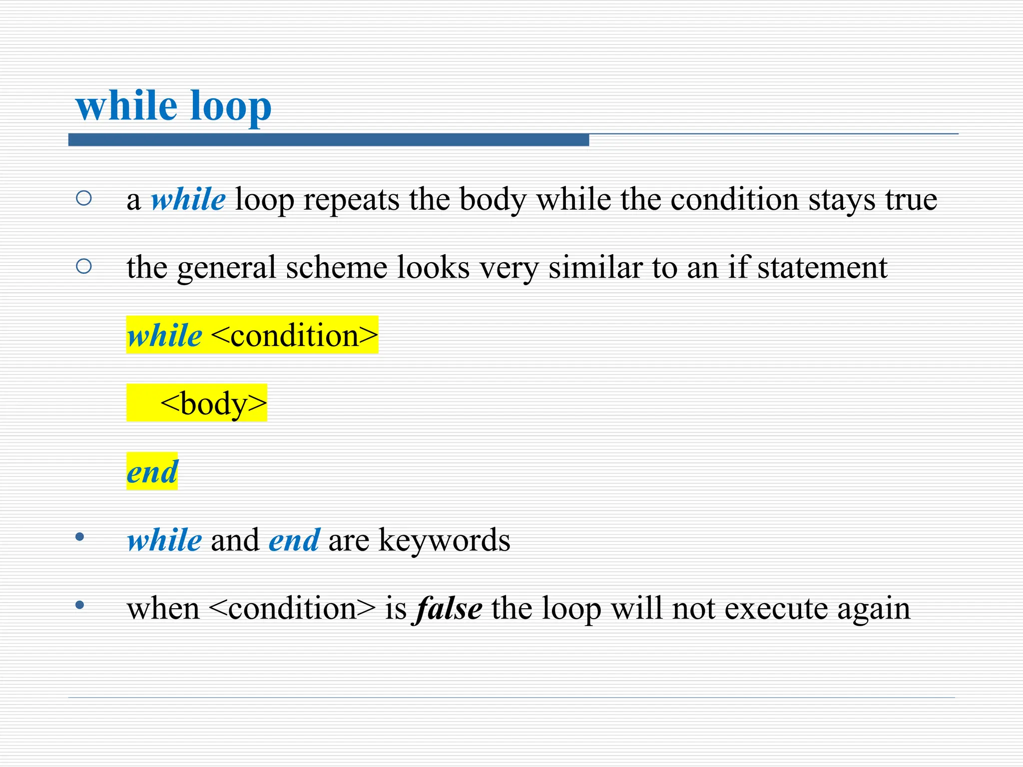 while loop
o a while loop repeats the body while the condition stays true
o the general scheme looks very similar to an if statement
while <condition>
<body>
end
• while and end are keywords
• when <condition> is false the loop will not execute again
 