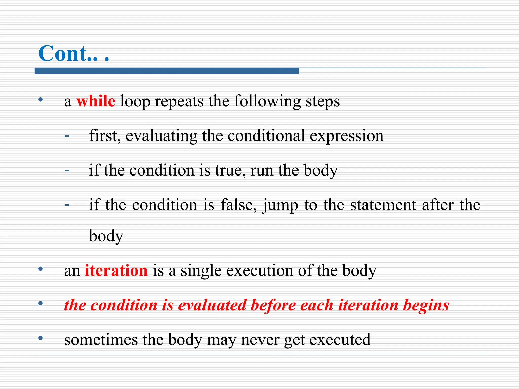 Cont.. .
• a while loop repeats the following steps
- first, evaluating the conditional expression
- if the condition is true, run the body
- if the condition is false, jump to the statement after the
body
• an iteration is a single execution of the body
• the condition is evaluated before each iteration begins
• sometimes the body may never get executed
 