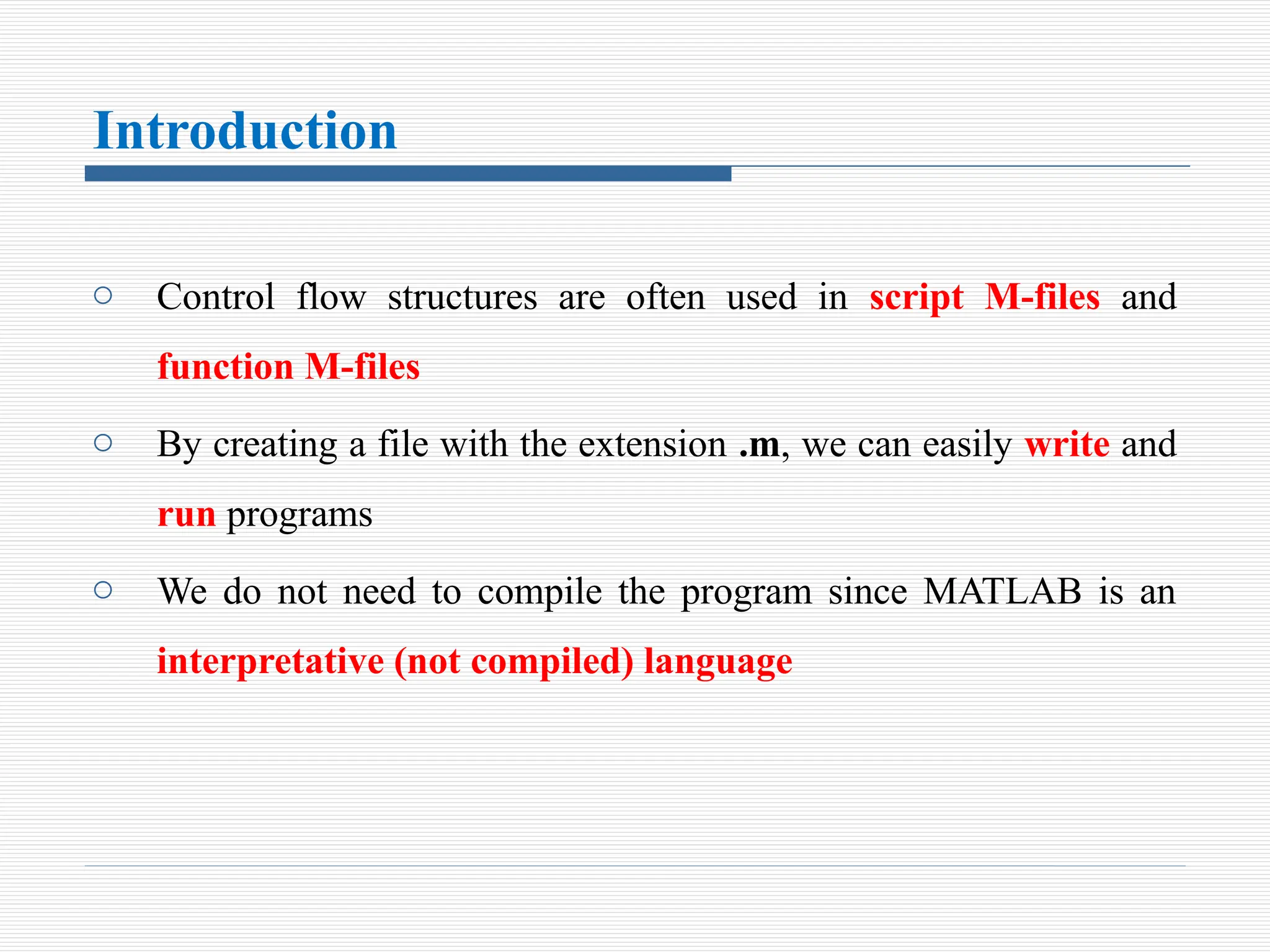 Introduction
o Control flow structures are often used in script M-files and
function M-files
o By creating a file with the extension .m, we can easily write and
run programs
o We do not need to compile the program since MATLAB is an
interpretative (not compiled) language
 