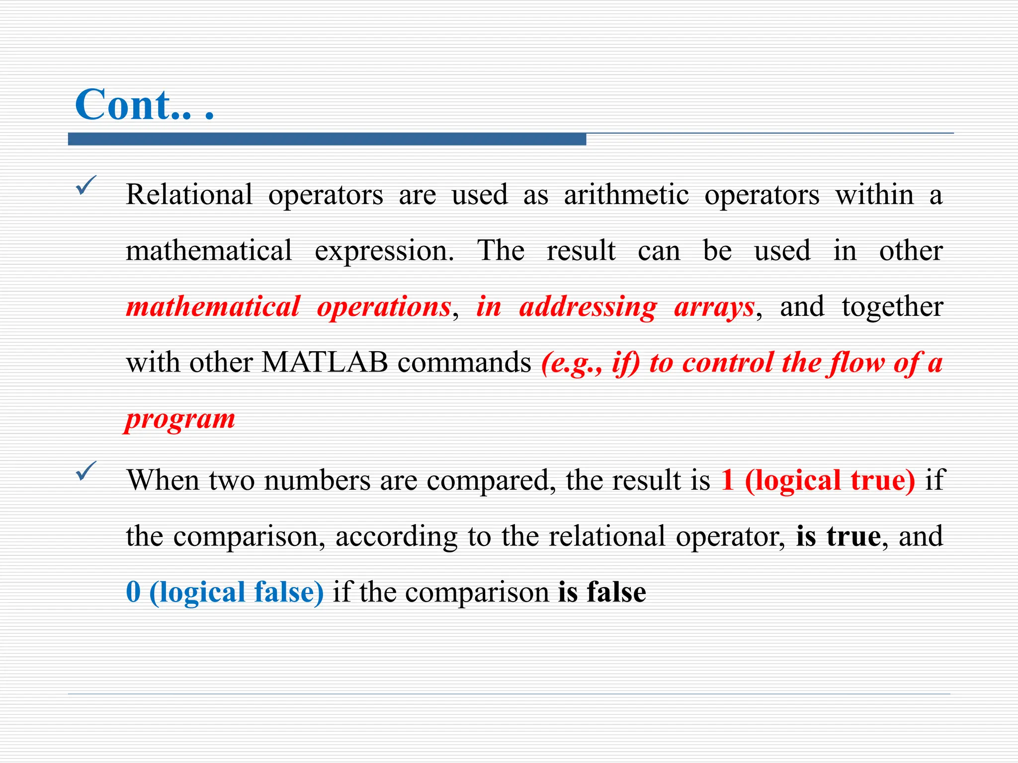 Cont.. .
 Relational operators are used as arithmetic operators within a
mathematical expression. The result can be used in other
mathematical operations, in addressing arrays, and together
with other MATLAB commands (e.g., if) to control the flow of a
program
 When two numbers are compared, the result is 1 (logical true) if
the comparison, according to the relational operator, is true, and
0 (logical false) if the comparison is false
 