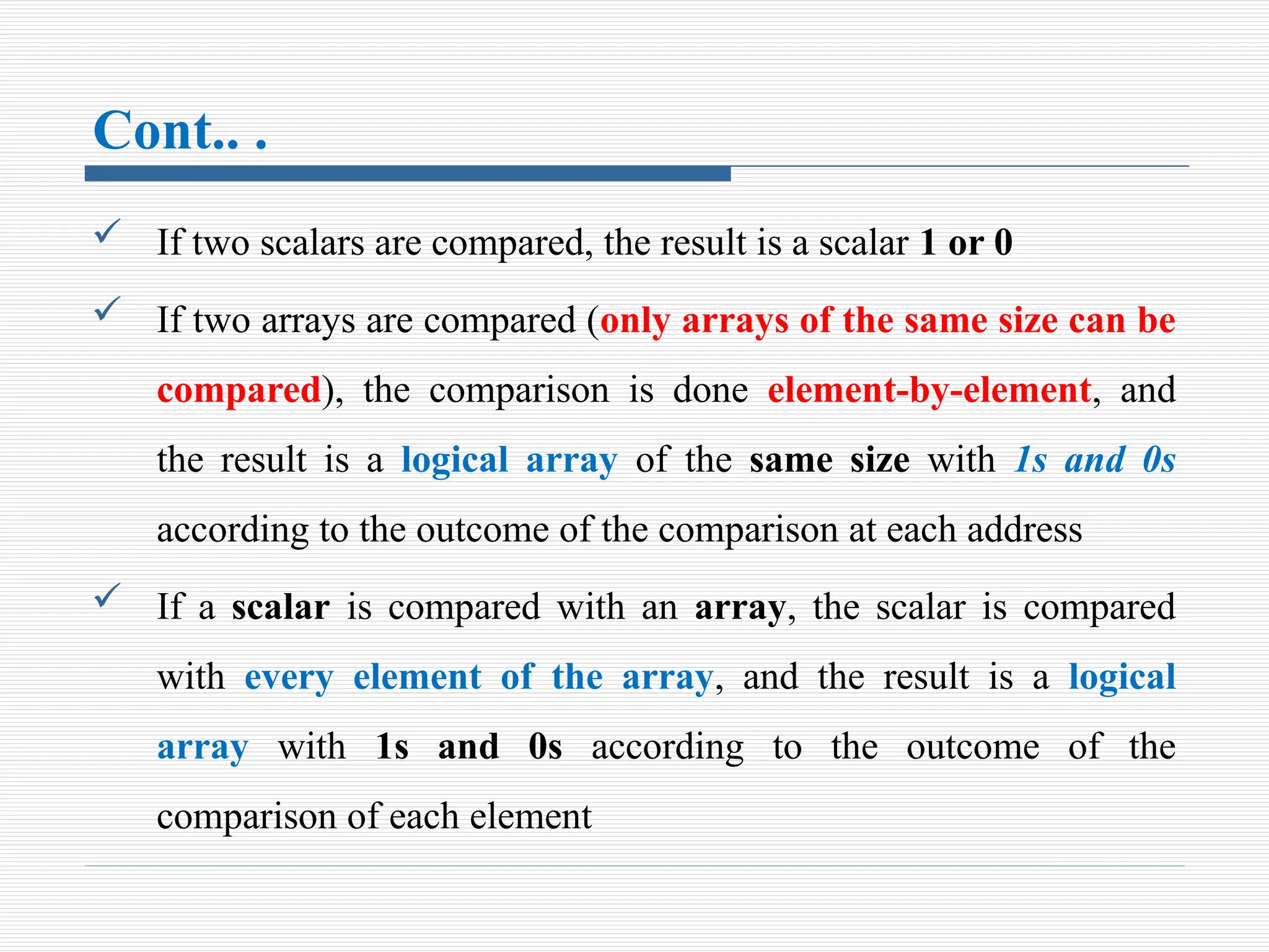 Cont.. .
 If two scalars are compared, the result is a scalar 1 or 0
 If two arrays are compared (only arrays of the same size can be
compared), the comparison is done element-by-element, and
the result is a logical array of the same size with 1s and 0s
according to the outcome of the comparison at each address
 If a scalar is compared with an array, the scalar is compared
with every element of the array, and the result is a logical
array with 1s and 0s according to the outcome of the
comparison of each element
 