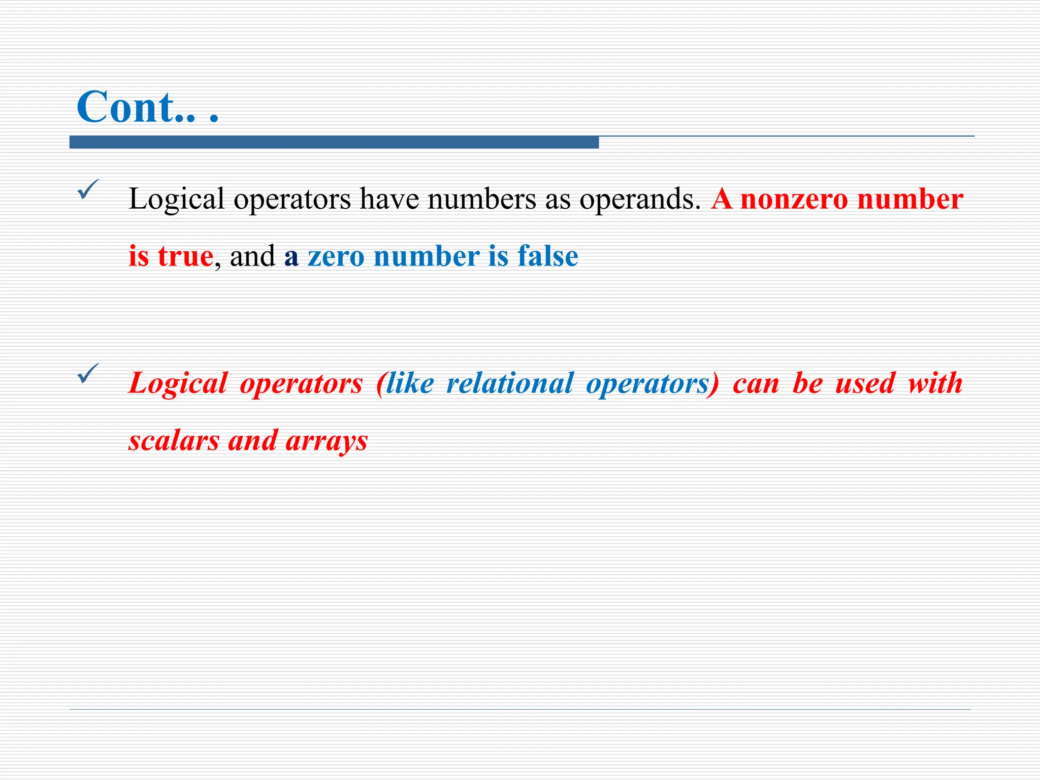 Cont.. .
 Logical operators have numbers as operands. A nonzero number
is true, and a zero number is false
 Logical operators (like relational operators) can be used with
scalars and arrays
 