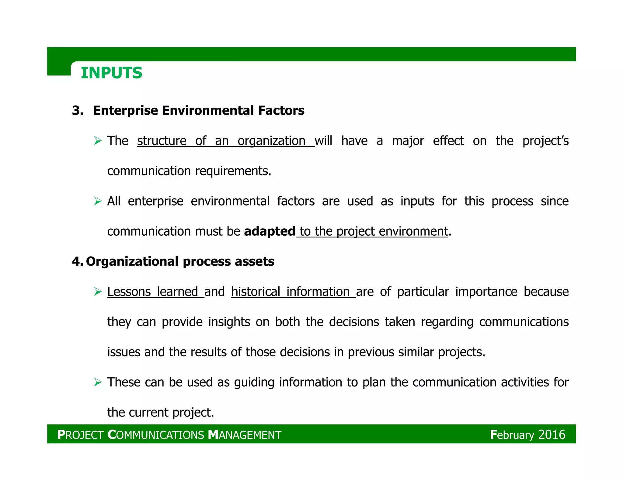 INPUTSINPUTS
3. Enterprise Environmental Factors
The structure of an organization will have a major effect on the project’s
communication requirements.
All enterprise environmental factors are used as inputs for this process since
communication must be adapted to the project environment.
4. Organizational process assets
Lessons learned and historical information are of particular importance because
they can provide insights on both the decisions taken regarding communications
issues and the results of those decisions in previous similar projects.
These can be used as guiding information to plan the communication activities for
the current project.
PROJECT COMMUNICATIONS MANAGEMENT February 2016
 