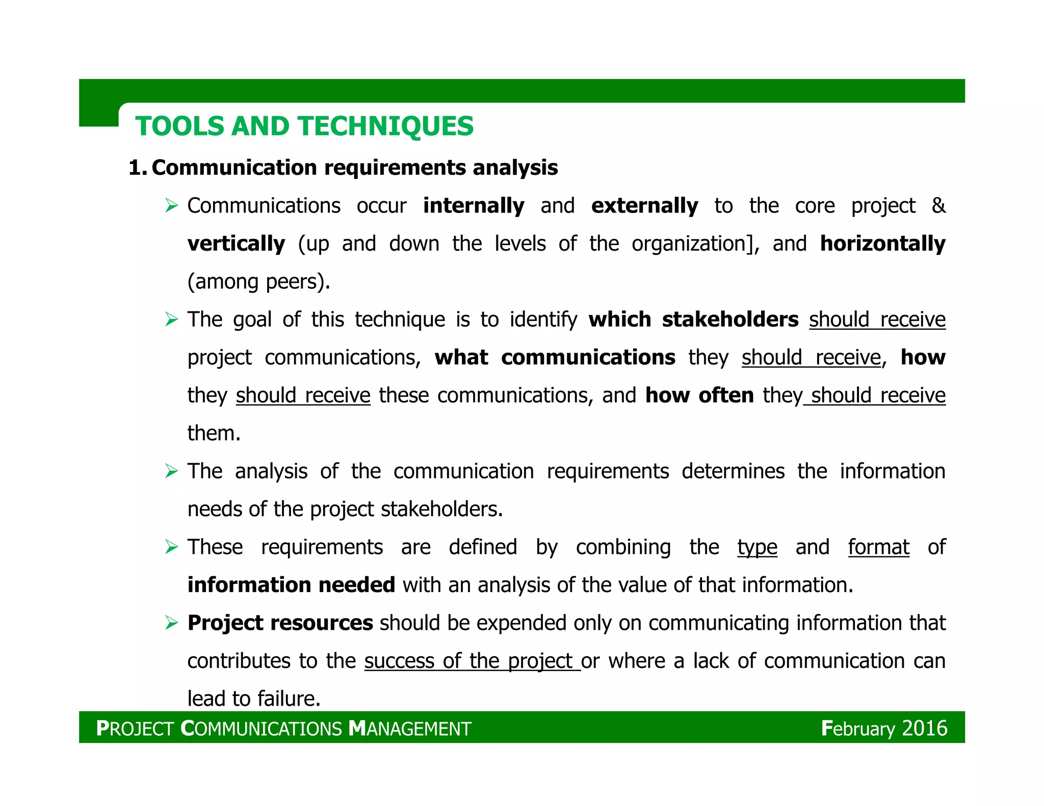 TOOLS AND TECHNIQUESTOOLS AND TECHNIQUES
1. Communication requirements analysis
Communications occur internally and externally to the core project &
vertically (up and down the levels of the organization], and horizontally
(among peers).
The goal of this technique is to identify which stakeholders should receive
project communications, what communications they should receive, how
they should receive these communications, and how often they should receivethey should receive these communications, and how often they should receive
them.
The analysis of the communication requirements determines the information
needs of the project stakeholders.
These requirements are defined by combining the type and format of
information needed with an analysis of the value of that information.
Project resources should be expended only on communicating information that
contributes to the success of the project or where a lack of communication can
lead to failure.
PROJECT COMMUNICATIONS MANAGEMENT February 2016
 