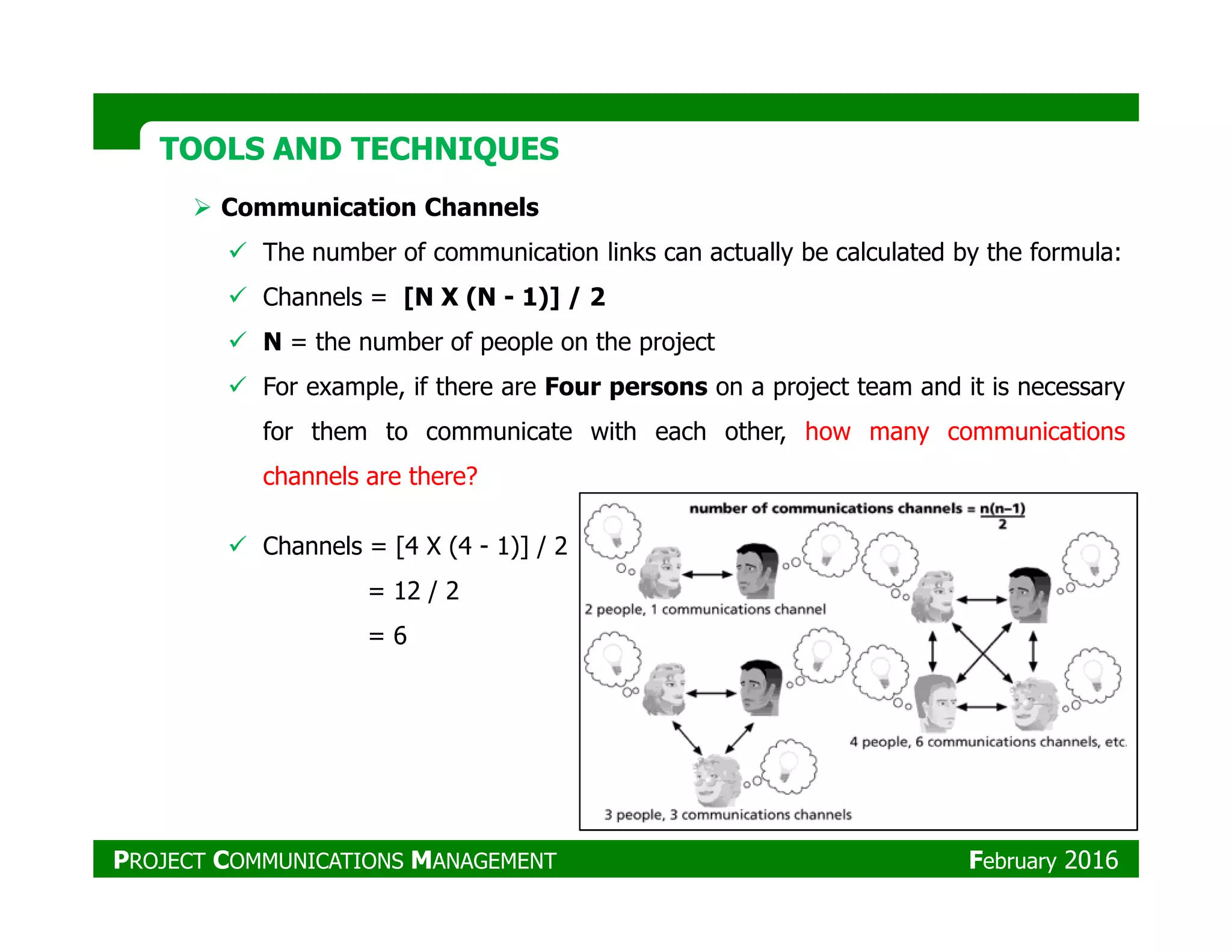 TOOLS AND TECHNIQUESTOOLS AND TECHNIQUES
Communication Channels
The number of communication links can actually be calculated by the formula:
Channels = [N X (N - 1)] / 2
N = the number of people on the project
For example, if there are Four persons on a project team and it is necessary
for them to communicate with each other, how many communications
channels are there?channels are there?
Channels = [4 X (4 - 1)] / 2
= 12 / 2
= 6
PROJECT COMMUNICATIONS MANAGEMENT February 2016
 