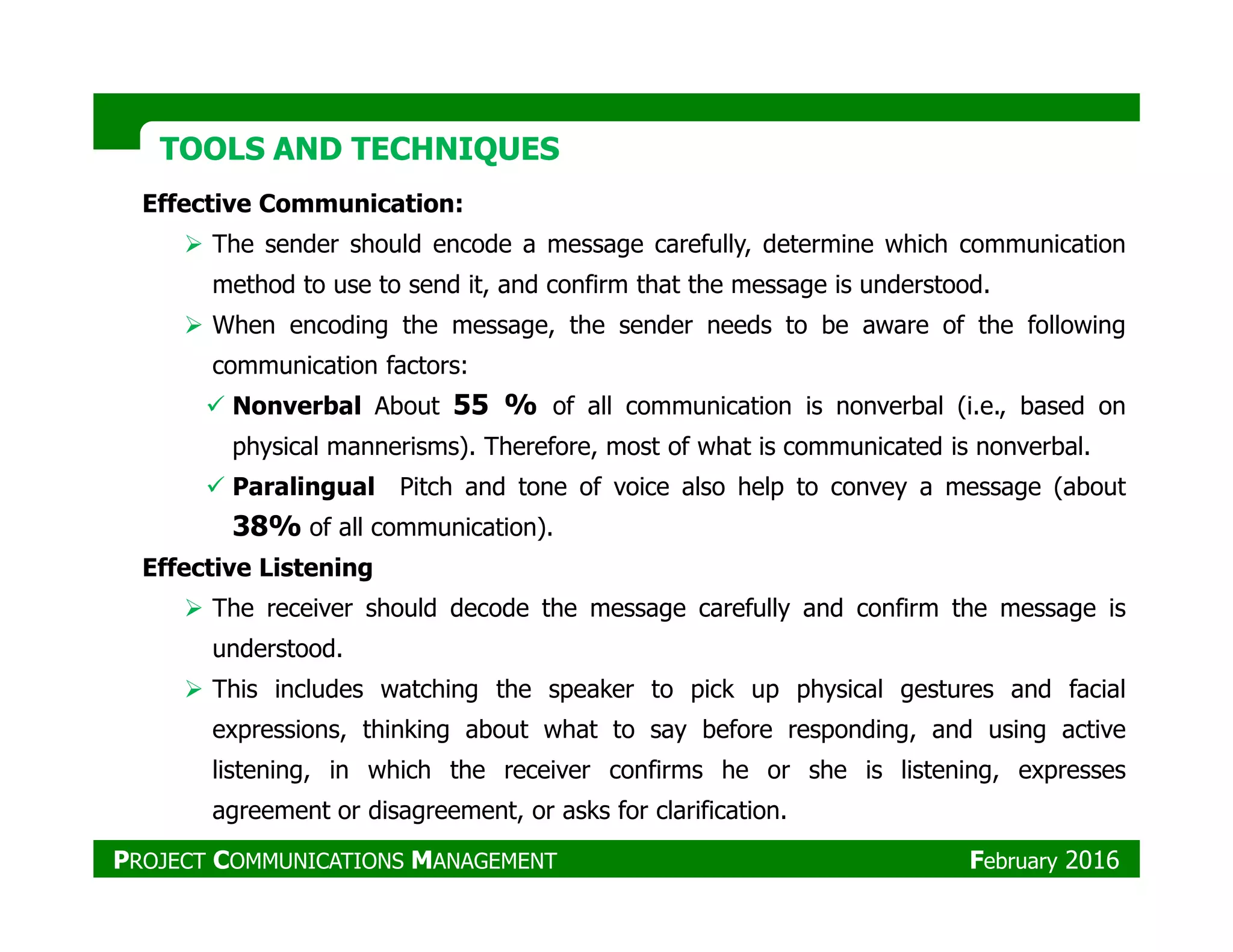 TOOLS AND TECHNIQUESTOOLS AND TECHNIQUES
Effective Communication:
The sender should encode a message carefully, determine which communication
method to use to send it, and confirm that the message is understood.
When encoding the message, the sender needs to be aware of the following
communication factors:
Nonverbal About 55 % of all communication is nonverbal (i.e., based on
physical mannerisms). Therefore, most of what is communicated is nonverbal.
Paralingual Pitch and tone of voice also help to convey a message (aboutParalingual Pitch and tone of voice also help to convey a message (about
38% of all communication).
Effective Listening
The receiver should decode the message carefully and confirm the message is
understood.
This includes watching the speaker to pick up physical gestures and facial
expressions, thinking about what to say before responding, and using active
listening, in which the receiver confirms he or she is listening, expresses
agreement or disagreement, or asks for clarification.
PROJECT COMMUNICATIONS MANAGEMENT February 2016
 
