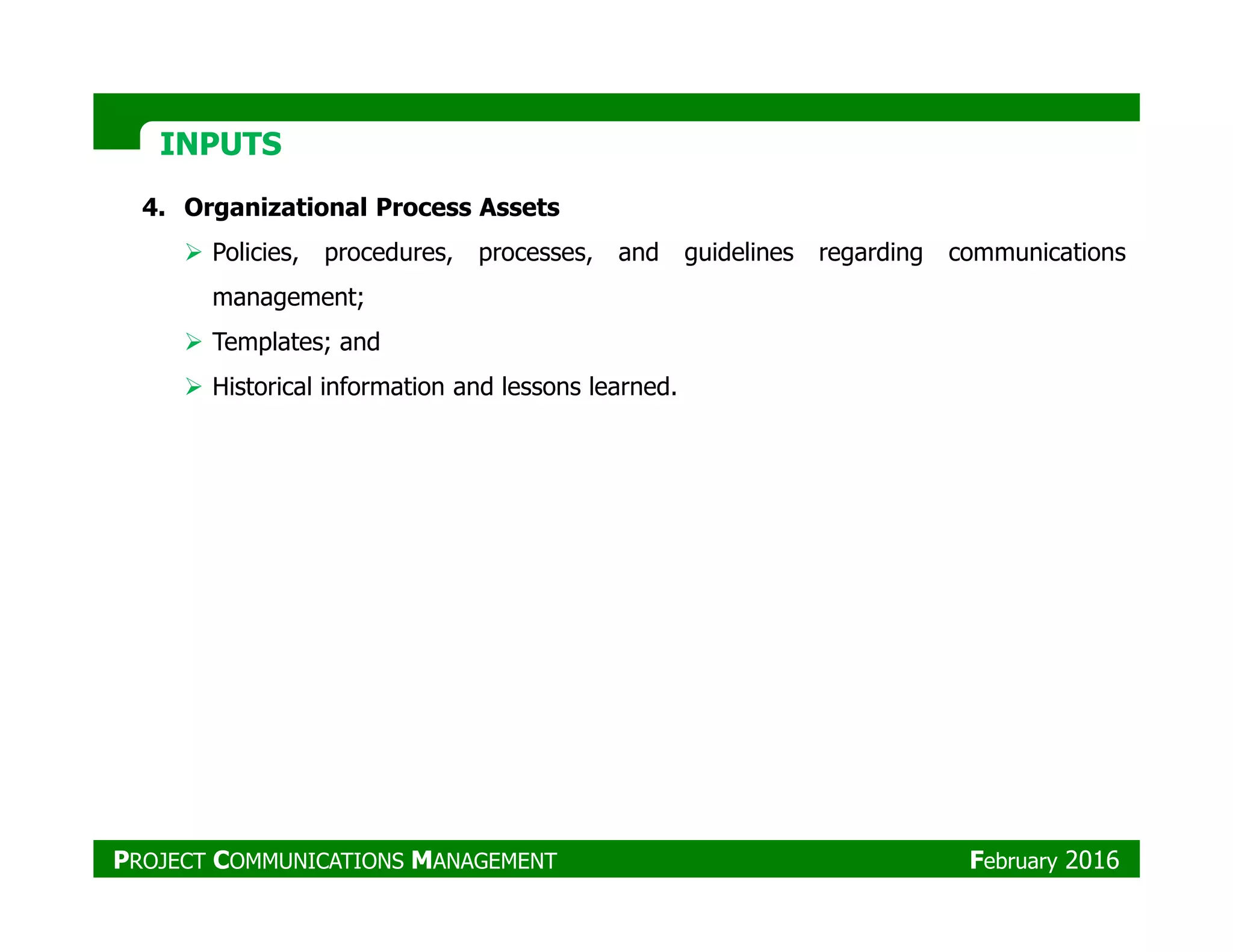 INPUTSINPUTS
4. Organizational Process Assets
Policies, procedures, processes, and guidelines regarding communications
management;
Templates; and
Historical information and lessons learned.
PROJECT COMMUNICATIONS MANAGEMENT February 2016
 