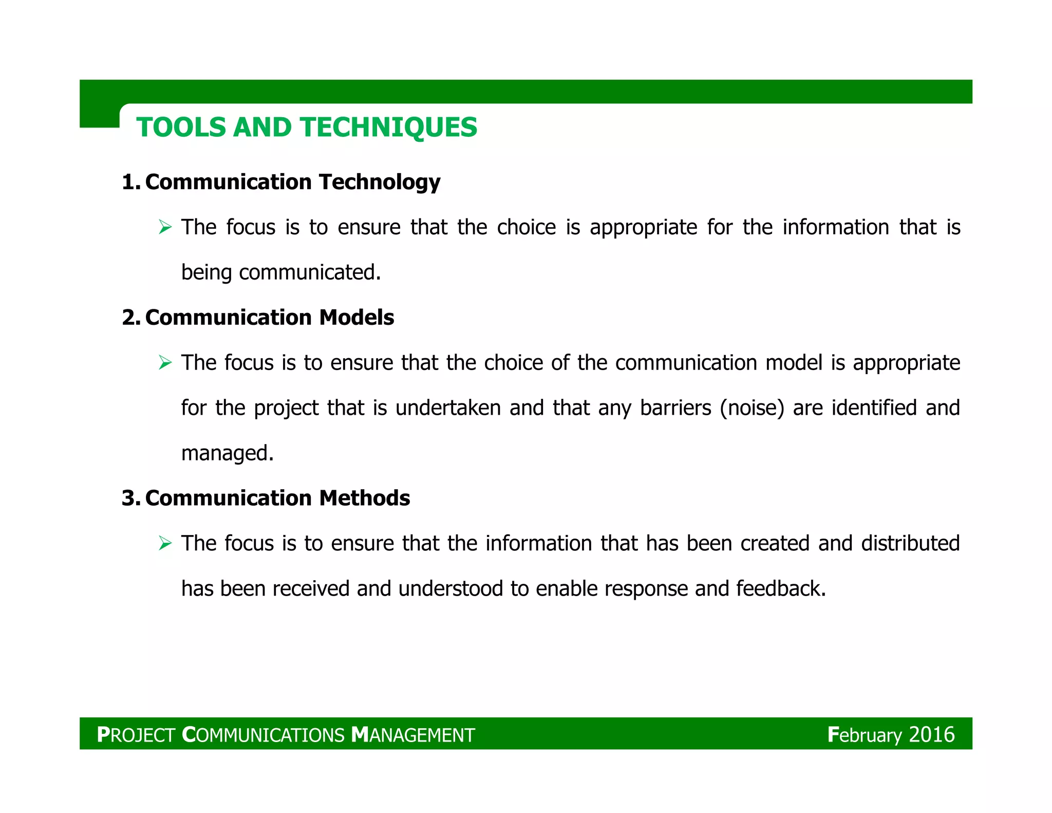 TOOLS AND TECHNIQUESTOOLS AND TECHNIQUES
1. Communication Technology
The focus is to ensure that the choice is appropriate for the information that is
being communicated.
2. Communication Models
The focus is to ensure that the choice of the communication model is appropriate
for the project that is undertaken and that any barriers (noise) are identified andfor the project that is undertaken and that any barriers (noise) are identified and
managed.
3. Communication Methods
The focus is to ensure that the information that has been created and distributed
has been received and understood to enable response and feedback.
PROJECT COMMUNICATIONS MANAGEMENT February 2016
 