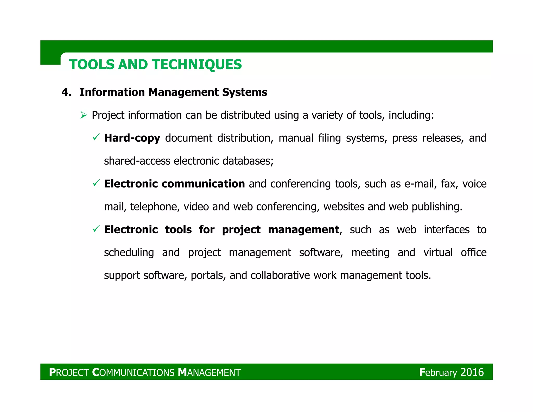 TOOLS AND TECHNIQUESTOOLS AND TECHNIQUES
4. Information Management Systems
Project information can be distributed using a variety of tools, including:
Hard-copy document distribution, manual filing systems, press releases, and
shared-access electronic databases;
Electronic communication and conferencing tools, such as e-mail, fax, voice
mail, telephone, video and web conferencing, websites and web publishing.mail, telephone, video and web conferencing, websites and web publishing.
Electronic tools for project management, such as web interfaces to
scheduling and project management software, meeting and virtual office
support software, portals, and collaborative work management tools.
PROJECT COMMUNICATIONS MANAGEMENT February 2016
 