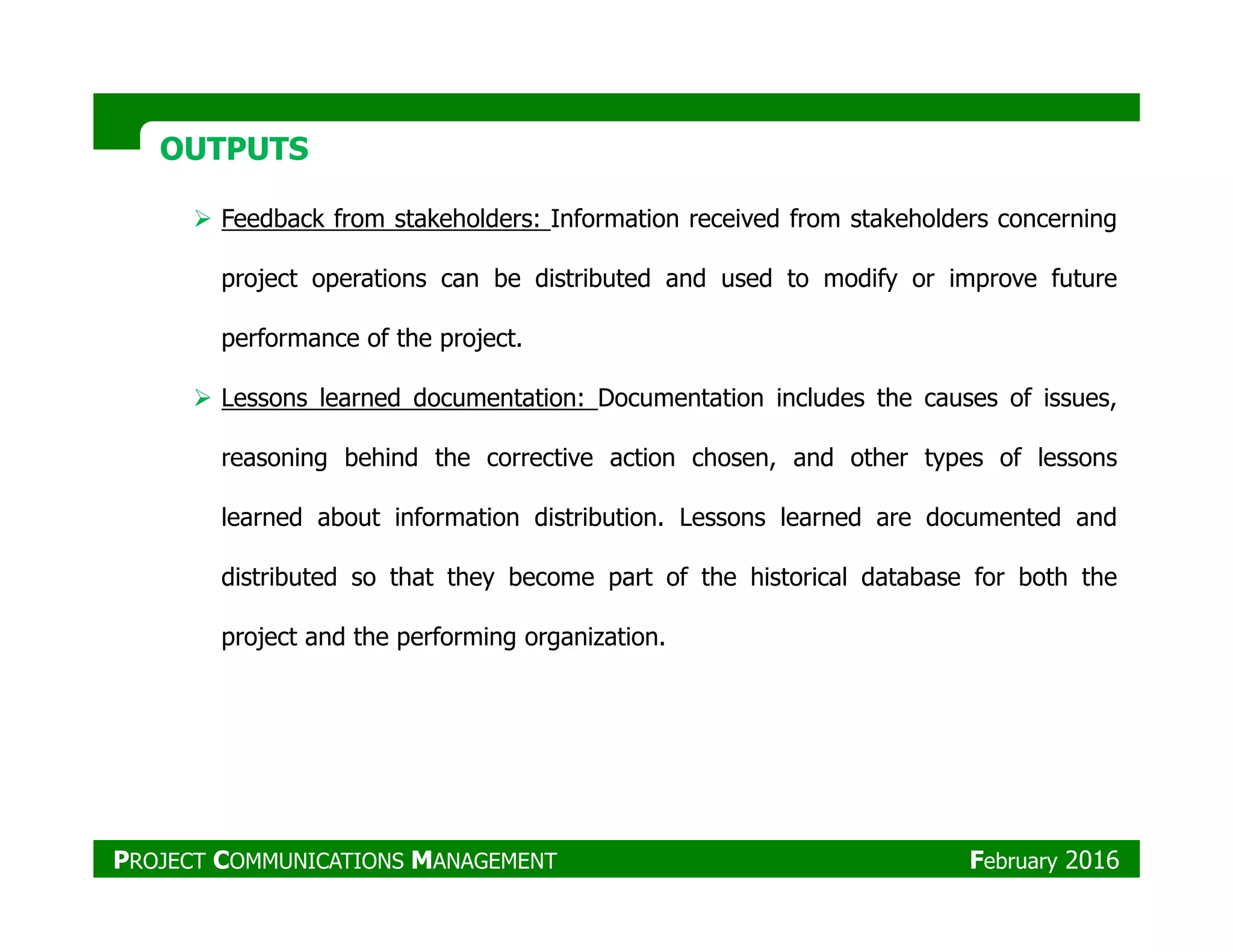 OUTPUTSOUTPUTS
Feedback from stakeholders: Information received from stakeholders concerning
project operations can be distributed and used to modify or improve future
performance of the project.
Lessons learned documentation: Documentation includes the causes of issues,
reasoning behind the corrective action chosen, and other types of lessons
learned about information distribution. Lessons learned are documented and
distributed so that they become part of the historical database for both the
project and the performing organization.
PROJECT COMMUNICATIONS MANAGEMENT February 2016
 